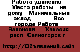 Работа удаленно › Место работы ­ на дому › Минимальный оклад ­ 1 000 - Все города Работа » Вакансии   . Хакасия респ.,Саяногорск г.